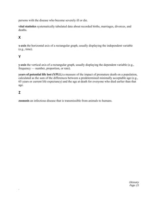 Glossary
Page 23
.
persons with the disease who become severely ill or die.
vital statistics systematically tabulated data about recorded births, marriages, divorces, and
deaths.
X
x-axis the horizontal axis of a rectangular graph, usually displaying the independent variable
(e.g., time).
Y
y-axis the vertical axis of a rectangular graph, usually displaying the dependent variable (e.g.,
frequency — number, proportion, or rate).
years of potential life lost (YPLL) a measure of the impact of premature death on a population,
calculated as the sum of the differences between a predetermined minimally acceptable age (e.g.,
65 years or current life expectancy) and the age at death for everyone who died earlier than that
age.
Z
zoonosis an infectious disease that is transmissible from animals to humans.
 