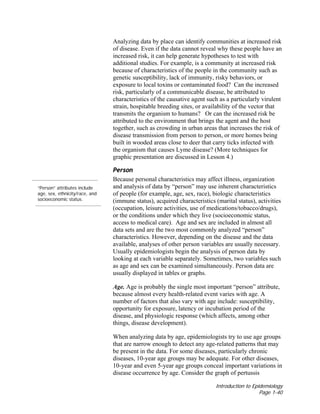 Introduction to Epidemiology
Page 1-40
Analyzing data by place can identify communities at increased risk
of disease. Even if the data cannot reveal why these people have an
increased risk, it can help generate hypotheses to test with
additional studies. For example, is a community at increased risk
because of characteristics of the people in the community such as
genetic susceptibility, lack of immunity, risky behaviors, or
exposure to local toxins or contaminated food? Can the increased
risk, particularly of a communicable disease, be attributed to
characteristics of the causative agent such as a particularly virulent
strain, hospitable breeding sites, or availability of the vector that
transmits the organism to humans? Or can the increased risk be
attributed to the environment that brings the agent and the host
together, such as crowding in urban areas that increases the risk of
disease transmission from person to person, or more homes being
built in wooded areas close to deer that carry ticks infected with
the organism that causes Lyme disease? (More techniques for
graphic presentation are discussed in Lesson 4.)
“Person” attributes include
age, sex, ethnicity/race, and
socioeconomic status.
Person
Because personal characteristics may affect illness, organization
and analysis of data by “person” may use inherent characteristics
of people (for example, age, sex, race), biologic characteristics
(immune status), acquired characteristics (marital status), activities
(occupation, leisure activities, use of medications/tobacco/drugs),
or the conditions under which they live (socioeconomic status,
access to medical care). Age and sex are included in almost all
data sets and are the two most commonly analyzed “person”
characteristics. However, depending on the disease and the data
available, analyses of other person variables are usually necessary.
Usually epidemiologists begin the analysis of person data by
looking at each variable separately. Sometimes, two variables such
as age and sex can be examined simultaneously. Person data are
usually displayed in tables or graphs.
Age. Age is probably the single most important “person” attribute,
because almost every health-related event varies with age. A
number of factors that also vary with age include: susceptibility,
opportunity for exposure, latency or incubation period of the
disease, and physiologic response (which affects, among other
things, disease development).
When analyzing data by age, epidemiologists try to use age groups
that are narrow enough to detect any age-related patterns that may
be present in the data. For some diseases, particularly chronic
diseases, 10-year age groups may be adequate. For other diseases,
10-year and even 5-year age groups conceal important variations in
disease occurrence by age. Consider the graph of pertussis
 