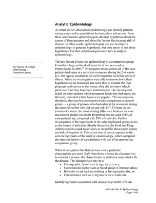 Introduction to Epidemiology
Page 1-46
Analytic Epidemiology
As noted earlier, descriptive epidemiology can identify patterns
among cases and in populations by time, place and person. From
these observations, epidemiologists develop hypotheses about the
causes of these patterns and about the factors that increase risk of
disease. In other words, epidemiologists can use descriptive
epidemiology to generate hypotheses, but only rarely to test those
hypotheses. For that, epidemiologists must turn to analytic
epidemiology.
Key feature of analytic
epidemiology =
Comparison group
The key feature of analytic epidemiology is a comparison group.
Consider a large outbreak of hepatitis A that occurred in
Pennsylvania in 2003.38
Investigators found almost all of the case-
patients had eaten at a particular restaurant during the 2–6 weeks
(i.e., the typical incubation period for hepatitis A) before onset of
illness. While the investigators were able to narrow down their
hypotheses to the restaurant and were able to exclude the food
preparers and servers as the source, they did not know which
particular food may have been contaminated. The investigators
asked the case-patients which restaurant foods they had eaten, but
that only indicated which foods were popular. The investigators,
therefore, also enrolled and interviewed a comparison or control
group — a group of persons who had eaten at the restaurant during
the same period but who did not get sick. Of 133 items on the
restaurant’s menu, the most striking difference between the case
and control groups was in the proportion that ate salsa (94% of
case-patients ate, compared with 39% of controls). Further
investigation of the ingredients in the salsa implicated green onions
as the source of infection. Shortly thereafter, the Food and Drug
Administration issued an advisory to the public about green onions
and risk of hepatitis A. This action was in direct response to the
convincing results of the analytic epidemiology, which compared
the exposure history of case-patients with that of an appropriate
comparison group.
When investigators find that persons with a particular
characteristic are more likely than those without the characteristic
to contract a disease, the characteristic is said to be associated with
the disease. The characteristic may be a:
• Demographic factor such as age, race, or sex;
• Constitutional factor such as blood group or immune status;
• Behavior or act such as smoking or having eaten salsa; or
• Circumstance such as living near a toxic waste site.
Identifying factors associated with disease help health officials
 