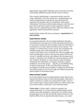 Introduction to Epidemiology
Page 1-47
appropriately target public health prevention and control activities.
It also guides additional research into the causes of disease.
Thus, analytic epidemiology is concerned with the search for
causes and effects, or the why and the how. Epidemiologists use
analytic epidemiology to quantify the association between
exposures and outcomes and to test hypotheses about causal
relationships. It has been said that epidemiology by itself can never
prove that a particular exposure caused a particular outcome.
Often, however, epidemiology provides sufficient evidence to take
appropriate control and prevention measures.
Epidemiologic studies fall into two categories: experimental and
observational.
Experimental studies
In an experimental study, the investigator determines through a
controlled process the exposure for each individual (clinical trial)
or community (community trial), and then tracks the individuals or
communities over time to detect the effects of the exposure. For
example, in a clinical trial of a new vaccine, the investigator may
randomly assign some of the participants to receive the new
vaccine, while others receive a placebo shot. The investigator then
tracks all participants, observes who gets the disease that the new
vaccine is intended to prevent, and compares the two groups (new
vaccine vs. placebo) to see whether the vaccine group has a lower
rate of disease. Similarly, in a trial to prevent onset of diabetes
among high-risk individuals, investigators randomly assigned
enrollees to one of three groups — placebo, an anti-diabetes drug,
or lifestyle intervention. At the end of the follow-up period,
investigators found the lowest incidence of diabetes in the lifestyle
intervention group, the next lowest in the anti-diabetic drug group,
and the highest in the placebo group.39
Observational studies
In an observational study, the epidemiologist simply observes the
exposure and disease status of each study participant. John Snow’s
studies of cholera in London were observational studies. The two
most common types of observational studies are cohort studies and
case-control studies; a third type is cross-sectional studies.
Cohort study. A cohort study is similar in concept to the
experimental study. In a cohort study the epidemiologist records
whether each study participant is exposed or not, and then tracks
the participants to see if they develop the disease of interest. Note
that this differs from an experimental study because, in a cohort
 