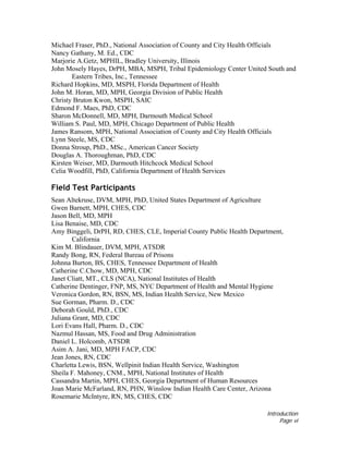 Introduction
Page vi
Michael Fraser, PhD., National Association of County and City Health Officials
Nancy Gathany, M. Ed., CDC
Marjorie A.Getz, MPHIL, Bradley University, Illinois
John Mosely Hayes, DrPH, MBA, MSPH, Tribal Epidemiology Center United South and
Eastern Tribes, Inc., Tennessee
Richard Hopkins, MD, MSPH, Florida Department of Health
John M. Horan, MD, MPH, Georgia Division of Public Health
Christy Bruton Kwon, MSPH, SAIC
Edmond F. Maes, PhD, CDC
Sharon McDonnell, MD, MPH, Darmouth Medical School
William S. Paul, MD, MPH, Chicago Department of Public Health
James Ransom, MPH, National Association of County and City Health Officials
Lynn Steele, MS, CDC
Donna Stroup, PhD., MSc., American Cancer Society
Douglas A. Thoroughman, PhD, CDC
Kirsten Weiser, MD, Darmouth Hitchcock Medical School
Celia Woodfill, PhD, California Department of Health Services
Field Test Participants
Sean Altekruse, DVM, MPH, PhD, United States Department of Agriculture
Gwen Barnett, MPH, CHES, CDC
Jason Bell, MD, MPH
Lisa Benaise, MD, CDC
Amy Binggeli, DrPH, RD, CHES, CLE, Imperial County Public Health Department,
California
Kim M. Blindauer, DVM, MPH, ATSDR
Randy Bong, RN, Federal Bureau of Prisons
Johnna Burton, BS, CHES, Tennessee Department of Health
Catherine C.Chow, MD, MPH, CDC
Janet Cliatt, MT., CLS (NCA), National Institutes of Health
Catherine Dentinger, FNP, MS, NYC Department of Health and Mental Hygiene
Veronica Gordon, RN, BSN, MS, Indian Health Service, New Mexico
Sue Gorman, Pharm. D., CDC
Deborah Gould, PhD., CDC
Juliana Grant, MD, CDC
Lori Evans Hall, Pharm. D., CDC
Nazmul Hassan, MS, Food and Drug Administration
Daniel L. Holcomb, ATSDR
Asim A. Jani, MD, MPH FACP, CDC
Jean Jones, RN, CDC
Charletta Lewis, BSN, Wellpinit Indian Health Service, Washington
Sheila F. Mahoney, CNM., MPH, National Institutes of Health
Cassandra Martin, MPH, CHES, Georgia Department of Human Resources
Joan Marie McFarland, RN, PHN, Winslow Indian Health Care Center, Arizona
Rosemarie McIntyre, RN, MS, CHES, CDC
 