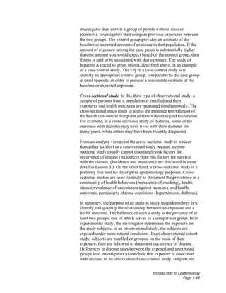 Introduction to Epidemiology
Page 1-49
investigator then enrolls a group of people without disease
(controls). Investigators then compare previous exposures between
the two groups. The control group provides an estimate of the
baseline or expected amount of exposure in that population. If the
amount of exposure among the case group is substantially higher
than the amount you would expect based on the control group, then
illness is said to be associated with that exposure. The study of
hepatitis A traced to green onions, described above, is an example
of a case-control study. The key in a case-control study is to
identify an appropriate control group, comparable to the case group
in most respects, in order to provide a reasonable estimate of the
baseline or expected exposure.
Cross-sectional study. In this third type of observational study, a
sample of persons from a population is enrolled and their
exposures and health outcomes are measured simultaneously. The
cross-sectional study tends to assess the presence (prevalence) of
the health outcome at that point of time without regard to duration.
For example, in a cross-sectional study of diabetes, some of the
enrollees with diabetes may have lived with their diabetes for
many years, while others may have been recently diagnosed.
From an analytic viewpoint the cross-sectional study is weaker
than either a cohort or a case-control study because a cross-
sectional study usually cannot disentangle risk factors for
occurrence of disease (incidence) from risk factors for survival
with the disease. (Incidence and prevalence are discussed in more
detail in Lesson 3.) On the other hand, a cross-sectional study is a
perfectly fine tool for descriptive epidemiology purposes. Cross-
sectional studies are used routinely to document the prevalence in a
community of health behaviors (prevalence of smoking), health
states (prevalence of vaccination against measles), and health
outcomes, particularly chronic conditions (hypertension, diabetes).
In summary, the purpose of an analytic study in epidemiology is to
identify and quantify the relationship between an exposure and a
health outcome. The hallmark of such a study is the presence of at
least two groups, one of which serves as a comparison group. In an
experimental study, the investigator determines the exposure for
the study subjects; in an observational study, the subjects are
exposed under more natural conditions. In an observational cohort
study, subjects are enrolled or grouped on the basis of their
exposure, then are followed to document occurrence of disease.
Differences in disease rates between the exposed and unexposed
groups lead investigators to conclude that exposure is associated
with disease. In an observational case-control study, subjects are
 