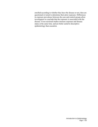 Introduction to Epidemiology
Page 1-50
enrolled according to whether they have the disease or not, then are
questioned or tested to determine their prior exposure. Differences
in exposure prevalence between the case and control groups allow
investigators to conclude that the exposure is associated with the
disease. Cross-sectional studies measure exposure and disease
status at the same time, and are better suited to descriptive
epidemiology than causation.
 