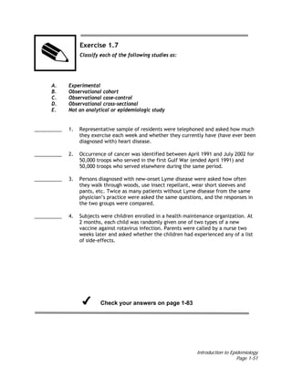 Introduction to Epidemiology
Page 1-51
Exercise 1.7
Classify each of the following studies as:
A. Experimental
B. Observational cohort
C. Observational case-control
D. Observational cross-sectional
E. Not an analytical or epidemiologic study
__________ 1. Representative sample of residents were telephoned and asked how much
they exercise each week and whether they currently have (have ever been
diagnosed with) heart disease.
__________ 2. Occurrence of cancer was identified between April 1991 and July 2002 for
50,000 troops who served in the first Gulf War (ended April 1991) and
50,000 troops who served elsewhere during the same period.
__________ 3. Persons diagnosed with new-onset Lyme disease were asked how often
they walk through woods, use insect repellant, wear short sleeves and
pants, etc. Twice as many patients without Lyme disease from the same
physician’s practice were asked the same questions, and the responses in
the two groups were compared.
__________ 4. Subjects were children enrolled in a health maintenance organization. At
2 months, each child was randomly given one of two types of a new
vaccine against rotavirus infection. Parents were called by a nurse two
weeks later and asked whether the children had experienced any of a list
of side-effects.
Check your answers on page 1-83
 