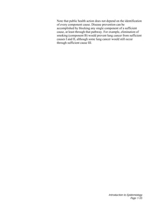 Introduction to Epidemiology
Page 1-55
Note that public health action does not depend on the identification
of every component cause. Disease prevention can be
accomplished by blocking any single component of a sufficient
cause, at least through that pathway. For example, elimination of
smoking (component B) would prevent lung cancer from sufficient
causes I and II, although some lung cancer would still occur
through sufficient cause III.
 