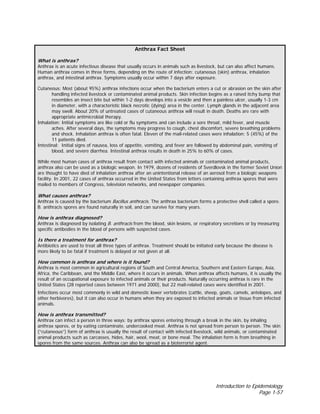 Introduction to Epidemiology
Page 1-57
Anthrax Fact Sheet
What is anthrax?
Anthrax is an acute infectious disease that usually occurs in animals such as livestock, but can also affect humans.
Human anthrax comes in three forms, depending on the route of infection: cutaneous (skin) anthrax, inhalation
anthrax, and intestinal anthrax. Symptoms usually occur within 7 days after exposure.
Cutaneous: Most (about 95%) anthrax infections occur when the bacterium enters a cut or abrasion on the skin after
handling infected livestock or contaminated animal products. Skin infection begins as a raised itchy bump that
resembles an insect bite but within 1-2 days develops into a vesicle and then a painless ulcer, usually 1-3 cm
in diameter, with a characteristic black necrotic (dying) area in the center. Lymph glands in the adjacent area
may swell. About 20% of untreated cases of cutaneous anthrax will result in death. Deaths are rare with
appropriate antimicrobial therapy.
Inhalation: Initial symptoms are like cold or flu symptoms and can include a sore throat, mild fever, and muscle
aches. After several days, the symptoms may progress to cough, chest discomfort, severe breathing problems
and shock. Inhalation anthrax is often fatal. Eleven of the mail-related cases were inhalation; 5 (45%) of the
11 patients died.
Intestinal: Initial signs of nausea, loss of appetite, vomiting, and fever are followed by abdominal pain, vomiting of
blood, and severe diarrhea. Intestinal anthrax results in death in 25% to 60% of cases.
While most human cases of anthrax result from contact with infected animals or contaminated animal products,
anthrax also can be used as a biologic weapon. In 1979, dozens of residents of Sverdlovsk in the former Soviet Union
are thought to have died of inhalation anthrax after an unintentional release of an aerosol from a biologic weapons
facility. In 2001, 22 cases of anthrax occurred in the United States from letters containing anthrax spores that were
mailed to members of Congress, television networks, and newspaper companies.
What causes anthrax?
Anthrax is caused by the bacterium Bacillus anthracis. The anthrax bacterium forms a protective shell called a spore.
B. anthracis spores are found naturally in soil, and can survive for many years.
How is anthrax diagnosed?
Anthrax is diagnosed by isolating B. anthracis from the blood, skin lesions, or respiratory secretions or by measuring
specific antibodies in the blood of persons with suspected cases.
Is there a treatment for anthrax?
Antibiotics are used to treat all three types of anthrax. Treatment should be initiated early because the disease is
more likely to be fatal if treatment is delayed or not given at all.
How common is anthrax and where is it found?
Anthrax is most common in agricultural regions of South and Central America, Southern and Eastern Europe, Asia,
Africa, the Caribbean, and the Middle East, where it occurs in animals. When anthrax affects humans, it is usually the
result of an occupational exposure to infected animals or their products. Naturally occurring anthrax is rare in the
United States (28 reported cases between 1971 and 2000), but 22 mail-related cases were identified in 2001.
Infections occur most commonly in wild and domestic lower vertebrates (cattle, sheep, goats, camels, antelopes, and
other herbivores), but it can also occur in humans when they are exposed to infected animals or tissue from infected
animals.
How is anthrax transmitted?
Anthrax can infect a person in three ways: by anthrax spores entering through a break in the skin, by inhaling
anthrax spores, or by eating contaminate, undercooked meat. Anthrax is not spread from person to person. The skin
(“cutaneous”) form of anthrax is usually the result of contact with infected livestock, wild animals, or contaminated
animal products such as carcasses, hides, hair, wool, meat, or bone meal. The inhalation form is from breathing in
spores from the same sources. Anthrax can also be spread as a bioterrorist agent.
 