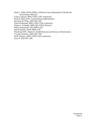 Introduction
Page vii
Gayle L. Miller, DVM, PhD(c), Jefferson County Department of Health and
Environment, Missouri
Long S. Nguyen, MPH, CHES, CDC (contractor)
Paras M. Patel, R.Ph., Food and Drug Administration
Rossanne M. Philen, MD, MS, CDC
Alyson Richmond, MPH, CHES, CDC (contractor)
Glenna A. Schindler, MPH, RN, CHES, Missouri
Sandra Schumacher, MD, MPH, CDC
Julie R.Sinclair, DVM, MPH, CDC
Nita Sood, R.Ph., Pharm.D., Health Resources and Services Administration
P. Lynne Stockton, VMD, MS, CDC
Jill B. Surrency, MPH, CHES, CDC (contractor)
Joyce K. Witt, RN, CDC
 