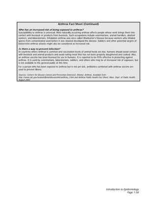Introduction to Epidemiology
Page 1-58
Anthrax Fact Sheet (Continued)
Who has an increased risk of being exposed to anthrax?
Susceptibility to anthrax is universal. Most naturally occurring anthrax affects people whose work brings them into
contact with livestock or products from livestock. Such occupations include veterinarians, animal handlers, abattoir
workers, and laboratorians. Inhalation anthrax was once called Woolsorter’s Disease because workers who inhaled
spores from contaminated wool before it was cleaned developed the disease. Soldiers and other potential targets of
bioterrorist anthrax attacks might also be considered at increased risk.
Is there a way to prevent infection?
In countries where anthrax is common and vaccination levels of animal herds are low, humans should avoid contact
with livestock and animal products and avoid eating meat that has not been properly slaughtered and cooked. Also,
an anthrax vaccine has been licensed for use in humans. It is reported to be 93% effective in protecting against
anthrax. It is used by veterinarians, laboratorians, soldiers, and others who may be at increased risk of exposure, but
is not available to the general public at this time.
For a person who has been exposed to anthrax but is not yet sick, antibiotics combined with anthrax vaccine are
used to prevent illness.
Sources: Centers for Disease Control and Prevention [Internet]. Atlanta: Anthrax. Available from:
http://www.cdc.gov/ncidod/dbmd/diseaseinfo/anthrax_t.htm and Anthrax Public Health Fact Sheet, Mass. Dept. of Public Health,
August 2002.
 