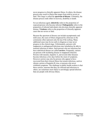 Introduction to Epidemiology
Page 1-61
never progress to clinically apparent illness. In others, the disease
process may result in illness that ranges from mild to severe or
fatal. This range is called the spectrum of disease. Ultimately, the
disease process ends either in recovery, disability or death.
For an infectious agent, infectivity refers to the proportion of
exposed persons who become infected. Pathogenicity refers to the
proportion of infected individuals who develop clinically apparent
disease. Virulence refers to the proportion of clinically apparent
cases that are severe or fatal.
Because the spectrum of disease can include asymptomatic and
mild cases, the cases of illness diagnosed by clinicians in the
community often represent only the tip of the iceberg. Many
additional cases may be too early to diagnose or may never
progress to the clinical stage. Unfortunately, persons with
inapparent or undiagnosed infections may nonetheless be able to
transmit infection to others. Such persons who are infectious but
have subclinical disease are called carriers. Frequently, carriers
are persons with incubating disease or inapparent infection.
Persons with measles, hepatitis A, and several other diseases
become infectious a few days before the onset of symptoms.
However carriers may also be persons who appear to have
recovered from their clinical illness but remain infectious, such as
chronic carriers of hepatitis B virus, or persons who never
exhibited symptoms. The challenge to public health workers is that
these carriers, unaware that they are infected and infectious to
others, are sometimes more likely to unwittingly spread infection
than are people with obvious illness.
 