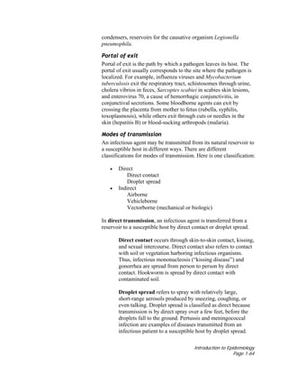 Introduction to Epidemiology
Page 1-64
condensers, reservoirs for the causative organism Legionella
pneumophila.
Portal of exit
Portal of exit is the path by which a pathogen leaves its host. The
portal of exit usually corresponds to the site where the pathogen is
localized. For example, influenza viruses and Mycobacterium
tuberculosis exit the respiratory tract, schistosomes through urine,
cholera vibrios in feces, Sarcoptes scabiei in scabies skin lesions,
and enterovirus 70, a cause of hemorrhagic conjunctivitis, in
conjunctival secretions. Some bloodborne agents can exit by
crossing the placenta from mother to fetus (rubella, syphilis,
toxoplasmosis), while others exit through cuts or needles in the
skin (hepatitis B) or blood-sucking arthropods (malaria).
Modes of transmission
An infectious agent may be transmitted from its natural reservoir to
a susceptible host in different ways. There are different
classifications for modes of transmission. Here is one classification:
• Direct
Direct contact
Droplet spread
• Indirect
Airborne
Vehicleborne
Vectorborne (mechanical or biologic)
In direct transmission, an infectious agent is transferred from a
reservoir to a susceptible host by direct contact or droplet spread.
Direct contact occurs through skin-to-skin contact, kissing,
and sexual intercourse. Direct contact also refers to contact
with soil or vegetation harboring infectious organisms.
Thus, infectious mononucleosis (“kissing disease”) and
gonorrhea are spread from person to person by direct
contact. Hookworm is spread by direct contact with
contaminated soil.
Droplet spread refers to spray with relatively large,
short-range aerosols produced by sneezing, coughing, or
even talking. Droplet spread is classified as direct because
transmission is by direct spray over a few feet, before the
droplets fall to the ground. Pertussis and meningococcal
infection are examples of diseases transmitted from an
infectious patient to a susceptible host by droplet spread.
 