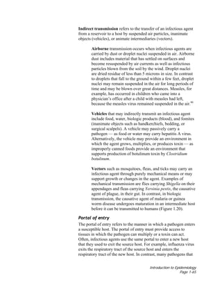 Introduction to Epidemiology
Page 1-65
Indirect transmission refers to the transfer of an infectious agent
from a reservoir to a host by suspended air particles, inanimate
objects (vehicles), or animate intermediaries (vectors).
Airborne transmission occurs when infectious agents are
carried by dust or droplet nuclei suspended in air. Airborne
dust includes material that has settled on surfaces and
become resuspended by air currents as well as infectious
particles blown from the soil by the wind. Droplet nuclei
are dried residue of less than 5 microns in size. In contrast
to droplets that fall to the ground within a few feet, droplet
nuclei may remain suspended in the air for long periods of
time and may be blown over great distances. Measles, for
example, has occurred in children who came into a
physician’s office after a child with measles had left,
because the measles virus remained suspended in the air.46
Vehicles that may indirectly transmit an infectious agent
include food, water, biologic products (blood), and fomites
(inanimate objects such as handkerchiefs, bedding, or
surgical scalpels). A vehicle may passively carry a
pathogen — as food or water may carry hepatitis A virus.
Alternatively, the vehicle may provide an environment in
which the agent grows, multiplies, or produces toxin — as
improperly canned foods provide an environment that
supports production of botulinum toxin by Clostridium
botulinum.
Vectors such as mosquitoes, fleas, and ticks may carry an
infectious agent through purely mechanical means or may
support growth or changes in the agent. Examples of
mechanical transmission are flies carrying Shigella on their
appendages and fleas carrying Yersinia pestis, the causative
agent of plague, in their gut. In contrast, in biologic
transmission, the causative agent of malaria or guinea
worm disease undergoes maturation in an intermediate host
before it can be transmitted to humans (Figure 1.20).
Portal of entry
The portal of entry refers to the manner in which a pathogen enters
a susceptible host. The portal of entry must provide access to
tissues in which the pathogen can multiply or a toxin can act.
Often, infectious agents use the same portal to enter a new host
that they used to exit the source host. For example, influenza virus
exits the respiratory tract of the source host and enters the
respiratory tract of the new host. In contrast, many pathogens that
 