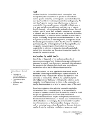 Introduction to Epidemiology
Page 1-67
Host
The final link in the chain of infection is a susceptible host.
Susceptibility of a host depends on genetic or constitutional
factors, specific immunity, and nonspecific factors that affect an
individual’s ability to resist infection or to limit pathogenicity. An
individual’s genetic makeup may either increase or decrease
susceptibility. For example, persons with sickle cell trait seem to
be at least partially protected from a particular type of malaria.
Specific immunity refers to protective antibodies that are directed
against a specific agent. Such antibodies may develop in response
to infection, vaccine, or toxoid (toxin that has been deactivated but
retains its capacity to stimulate production of toxin antibodies) or
may be acquired by transplacental transfer from mother to fetus or
by injection of antitoxin or immune globulin. Nonspecific factors
that defend against infection include the skin, mucous membranes,
gastric acidity, cilia in the respiratory tract, the cough reflex, and
nonspecific immune response. Factors that may increase
susceptibility to infection by disrupting host defenses include
malnutrition, alcoholism, and disease or therapy that impairs the
nonspecific immune response.
Interventions are directed
at:
• Controlling or
eliminating agent at
source of transmission
• Protecting portals of
entry
• Increasing host’s
defenses
Implications for public health
Knowledge of the portals of exit and entry and modes of
transmission provides a basis for determining appropriate control
measures. In general, control measures are usually directed against
the segment in the infection chain that is most susceptible to
intervention, unless practical issues dictate otherwise.
For some diseases, the most appropriate intervention may be
directed at controlling or eliminating the agent at its source. A
patient sick with a communicable disease may be treated with
antibiotics to eliminate the infection. An asymptomatic but
infected person may be treated both to clear the infection and to
reduce the risk of transmission to others. In the community, soil
may be decontaminated or covered to prevent escape of the agent.
Some interventions are directed at the mode of transmission.
Interruption of direct transmission may be accomplished by
isolation of someone with infection, or counseling persons to avoid
the specific type of contact associated with transmission.
Vehicleborne transmission may be interrupted by elimination or
decontamination of the vehicle. To prevent fecal-oral transmission,
efforts often focus on rearranging the environment to reduce the
risk of contamination in the future and on changing behaviors,
such as promoting handwashing. For airborne diseases, strategies
may be directed at modifying ventilation or air pressure, and
 