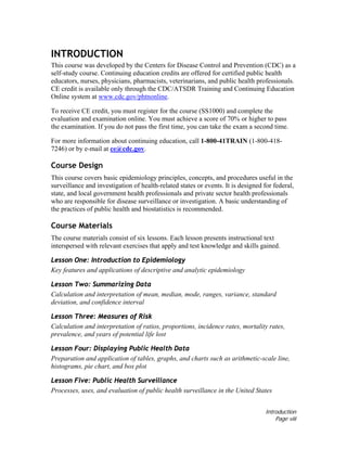 Introduction
Page viii
INTRODUCTION
This course was developed by the Centers for Disease Control and Prevention (CDC) as a
self-study course. Continuing education credits are offered for certified public health
educators, nurses, physicians, pharmacists, veterinarians, and public health professionals.
CE credit is available only through the CDC/ATSDR Training and Continuing Education
Online system at www.cdc.gov/phtnonline.
To receive CE credit, you must register for the course (SS1000) and complete the
evaluation and examination online. You must achieve a score of 70% or higher to pass
the examination. If you do not pass the first time, you can take the exam a second time.
For more information about continuing education, call 1-800-41TRAIN (1-800-418-
7246) or by e-mail at ce@cdc.gov.
Course Design
This course covers basic epidemiology principles, concepts, and procedures useful in the
surveillance and investigation of health-related states or events. It is designed for federal,
state, and local government health professionals and private sector health professionals
who are responsible for disease surveillance or investigation. A basic understanding of
the practices of public health and biostatistics is recommended.
Course Materials
The course materials consist of six lessons. Each lesson presents instructional text
interspersed with relevant exercises that apply and test knowledge and skills gained.
Lesson One: Introduction to Epidemiology
Key features and applications of descriptive and analytic epidemiology
Lesson Two: Summarizing Data
Calculation and interpretation of mean, median, mode, ranges, variance, standard
deviation, and confidence interval
Lesson Three: Measures of Risk
Calculation and interpretation of ratios, proportions, incidence rates, mortality rates,
prevalence, and years of potential life lost
Lesson Four: Displaying Public Health Data
Preparation and application of tables, graphs, and charts such as arithmetic-scale line,
histograms, pie chart, and box plot
Lesson Five: Public Health Surveillance
Processes, uses, and evaluation of public health surveillance in the United States
 