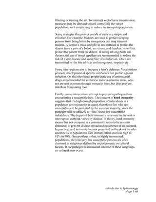 Introduction to Epidemiology
Page 1-68
filtering or treating the air. To interrupt vectorborne transmission,
measures may be directed toward controlling the vector
population, such as spraying to reduce the mosquito population.
Some strategies that protect portals of entry are simple and
effective. For example, bed nets are used to protect sleeping
persons from being bitten by mosquitoes that may transmit
malaria. A dentist’s mask and gloves are intended to protect the
dentist from a patient’s blood, secretions, and droplets, as well to
protect the patient from the dentist. Wearing of long pants and
sleeves and use of insect repellent are recommended to reduce the
risk of Lyme disease and West Nile virus infection, which are
transmitted by the bite of ticks and mosquitoes, respectively.
Some interventions aim to increase a host’s defenses. Vaccinations
promote development of specific antibodies that protect against
infection. On the other hand, prophylactic use of antimalarial
drugs, recommended for visitors to malaria-endemic areas, does
not prevent exposure through mosquito bites, but does prevent
infection from taking root.
Finally, some interventions attempt to prevent a pathogen from
encountering a susceptible host. The concept of herd immunity
suggests that if a high enough proportion of individuals in a
population are resistant to an agent, then those few who are
susceptible will be protected by the resistant majority, since the
pathogen will be unlikely to “find” those few susceptible
individuals. The degree of herd immunity necessary to prevent or
interrupt an outbreak varies by disease. In theory, herd immunity
means that not everyone in a community needs to be resistant
(immune) to prevent disease spread and occurrence of an outbreak.
In practice, herd immunity has not prevented outbreaks of measles
and rubella in populations with immunization levels as high as
85% to 90%. One problem is that, in highly immunized
populations, the relatively few susceptible persons are often
clustered in subgroups defined by socioeconomic or cultural
factors. If the pathogen is introduced into one of these subgroups,
an outbreak may occur.
 