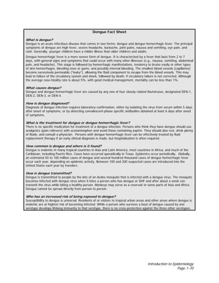 Introduction to Epidemiology
Page 1-70
Dengue Fact Sheet
What is dengue?
Dengue is an acute infectious disease that comes in two forms: dengue and dengue hemorrhagic fever. The principal
symptoms of dengue are high fever, severe headache, backache, joint pains, nausea and vomiting, eye pain, and
rash. Generally, younger children have a milder illness than older children and adults.
Dengue hemorrhagic fever is a more severe form of dengue. It is characterized by a fever that lasts from 2 to 7
days, with general signs and symptoms that could occur with many other illnesses (e.g., nausea, vomiting, abdominal
pain, and headache). This stage is followed by hemorrhagic manifestations, tendency to bruise easily or other types
of skin hemorrhages, bleeding nose or gums, and possibly internal bleeding. The smallest blood vessels (capillaries)
become excessively permeable (“leaky”), allowing the fluid component to escape from the blood vessels. This may
lead to failure of the circulatory system and shock, followed by death, if circulatory failure is not corrected. Although
the average case-fatality rate is about 5%, with good medical management, mortality can be less than 1%.
What causes dengue?
Dengue and dengue hemorrhagic fever are caused by any one of four closely related flaviviruses, designated DEN-1,
DEN-2, DEN-3, or DEN-4.
How is dengue diagnosed?
Diagnosis of dengue infection requires laboratory confirmation, either by isolating the virus from serum within 5 days
after onset of symptoms, or by detecting convalescent-phase specific antibodies obtained at least 6 days after onset
of symptoms.
What is the treatment for dengue or dengue hemorrhagic fever?
There is no specific medication for treatment of a dengue infection. Persons who think they have dengue should use
analgesics (pain relievers) with acetaminophen and avoid those containing aspirin. They should also rest, drink plenty
of fluids, and consult a physician. Persons with dengue hemorrhagic fever can be effectively treated by fluid
replacement therapy if an early clinical diagnosis is made, but hospitalization is often required.
How common is dengue and where is it found?
Dengue is endemic in many tropical countries in Asia and Latin America, most countries in Africa, and much of the
Caribbean, including Puerto Rico. Cases have occurred sporadically in Texas. Epidemics occur periodically. Globally,
an estimated 50 to 100 million cases of dengue and several hundred thousand cases of dengue hemorrhagic fever
occur each year, depending on epidemic activity. Between 100 and 200 suspected cases are introduced into the
United States each year by travelers.
How is dengue transmitted?
Dengue is transmitted to people by the bite of an Aedes mosquito that is infected with a dengue virus. The mosquito
becomes infected with dengue virus when it bites a person who has dengue or DHF and after about a week can
transmit the virus while biting a healthy person. Monkeys may serve as a reservoir in some parts of Asia and Africa.
Dengue cannot be spread directly from person to person.
Who has an increased risk of being exposed to dengue?
Susceptibility to dengue is universal. Residents of or visitors to tropical urban areas and other areas where dengue is
endemic are at highest risk of becoming infected. While a person who survives a bout of dengue caused by one
serotype develops lifelong immunity to that serotype, there is no cross-protection against the three other serotypes.
 