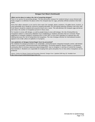 Introduction to Epidemiology
Page 1-71
Dengue Fact Sheet (Continued)
What can be done to reduce the risk of acquiring dengue?
There is no vaccine for preventing dengue. The best preventive measure for residents living in areas infested with
Aedes aegypti is to eliminate the places where the mosquito lays her eggs, primarily artificial containers that hold
water.
Items that collect rainwater or are used to store water (for example, plastic containers, 55-gallon drums, buckets, or
used automobile tires) should be covered or properly discarded. Pet and animal watering containers and vases with
fresh flowers should be emptied and scoured at least once a week. This will eliminate the mosquito eggs and larvae
and reduce the number of mosquitoes present in these areas.
For travelers to areas with dengue, as well as people living in areas with dengue, the risk of being bitten by
mosquitoes indoors is reduced by utilization of air conditioning or windows and doors that are screened. Proper
application of mosquito repellents containing 20% to 30% DEET as the active ingredient on exposed skin and
clothing decreases the risk of being bitten by mosquitoes. The risk of dengue infection for international travelers
appears to be small, unless an epidemic is in progress.
Can epidemics of dengue hemorrhagic fever be prevented?
The emphasis for dengue prevention is on sustainable, community-based, integrated mosquito control, with limited
reliance on insecticides (chemical larvicides and adulticides). Preventing epidemic disease requires a coordinated
community effort to increase awareness about dengue/DHF, how to recognize it, and how to control the mosquito
that transmits it. Residents are responsible for keeping their yards and patios free of sites where mosquitoes can be
produced.
Source: Centers for Disease Control and Prevention [Internet]. Dengue Fever. [updated 2005 Aug 22]. Available from
http://www.cdc.gov/ncidod/dvbid/dengue/index.htm.
 