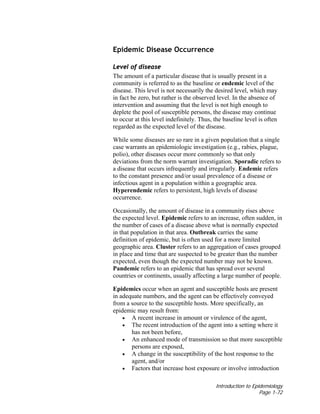 Introduction to Epidemiology
Page 1-72
Epidemic Disease Occurrence
Level of disease
The amount of a particular disease that is usually present in a
community is referred to as the baseline or endemic level of the
disease. This level is not necessarily the desired level, which may
in fact be zero, but rather is the observed level. In the absence of
intervention and assuming that the level is not high enough to
deplete the pool of susceptible persons, the disease may continue
to occur at this level indefinitely. Thus, the baseline level is often
regarded as the expected level of the disease.
While some diseases are so rare in a given population that a single
case warrants an epidemiologic investigation (e.g., rabies, plague,
polio), other diseases occur more commonly so that only
deviations from the norm warrant investigation. Sporadic refers to
a disease that occurs infrequently and irregularly. Endemic refers
to the constant presence and/or usual prevalence of a disease or
infectious agent in a population within a geographic area.
Hyperendemic refers to persistent, high levels of disease
occurrence.
Occasionally, the amount of disease in a community rises above
the expected level. Epidemic refers to an increase, often sudden, in
the number of cases of a disease above what is normally expected
in that population in that area. Outbreak carries the same
definition of epidemic, but is often used for a more limited
geographic area. Cluster refers to an aggregation of cases grouped
in place and time that are suspected to be greater than the number
expected, even though the expected number may not be known.
Pandemic refers to an epidemic that has spread over several
countries or continents, usually affecting a large number of people.
Epidemics occur when an agent and susceptible hosts are present
in adequate numbers, and the agent can be effectively conveyed
from a source to the susceptible hosts. More specifically, an
epidemic may result from:
• A recent increase in amount or virulence of the agent,
• The recent introduction of the agent into a setting where it
has not been before,
• An enhanced mode of transmission so that more susceptible
persons are exposed,
• A change in the susceptibility of the host response to the
agent, and/or
• Factors that increase host exposure or involve introduction
 
