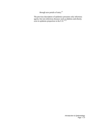 Introduction to Epidemiology
Page 1-73
through new portals of entry.47
The previous description of epidemics presumes only infectious
agents, but non-infectious diseases such as diabetes and obesity
exist in epidemic proportion in the U.S.51,52
 