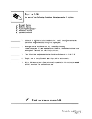 Introduction to Epidemiology
Page 1-74
Exercise 1.10
For each of the following situations, identify whether it reflects:
A. Sporadic disease
B. Endemic disease
C. Hyperendemic disease
D. Pandemic disease
E. Epidemic disease
___________ 1. 22 cases of legionellosis occurred within 3 weeks among residents of a
particular neighborhood (usually 0 or 1 per year)
__________ 2. Average annual incidence was 364 cases of pulmonary
tuberculosis per 100,000 population in one area, compared with national
average of 134 cases per 100,000 population
__________ 3. Over 20 million people worldwide died from influenza in 1918-1919
__________ 4. Single case of histoplasmosis was diagnosed in a community
__________ 5. About 60 cases of gonorrhea are usually reported in this region per week,
slightly less than the national average
Check your answers on page 1-84
 