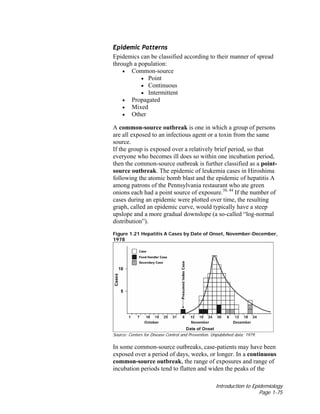 Introduction to Epidemiology
Page 1-75
Epidemic Patterns
Epidemics can be classified according to their manner of spread
through a population:
• Common-source
• Point
• Continuous
• Intermittent
• Propagated
• Mixed
• Other
A common-source outbreak is one in which a group of persons
are all exposed to an infectious agent or a toxin from the same
source.
If the group is exposed over a relatively brief period, so that
everyone who becomes ill does so within one incubation period,
then the common-source outbreak is further classified as a point-
source outbreak. The epidemic of leukemia cases in Hiroshima
following the atomic bomb blast and the epidemic of hepatitis A
among patrons of the Pennsylvania restaurant who ate green
onions each had a point source of exposure.38, 44
If the number of
cases during an epidemic were plotted over time, the resulting
graph, called an epidemic curve, would typically have a steep
upslope and a more gradual downslope (a so-called “log-normal
distribution”).
Figure 1.21 Hepatitis A Cases by Date of Onset, November-December,
1978
Source: Centers for Disease Control and Prevention. Unpublished data; 1979.
In some common-source outbreaks, case-patients may have been
exposed over a period of days, weeks, or longer. In a continuous
common-source outbreak, the range of exposures and range of
incubation periods tend to flatten and widen the peaks of the
 