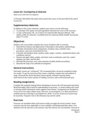 Introduction
Page ix
Lesson Six: Investigating an Outbreak
Steps of an outbreak investigation
A Glossary that defines the major terms used in the course is also provided at the end of
Lesson Six.
Supplementary Materials
In addition to the course materials, students may want to use the following:
• A calculator with square root and logarithmic functions for some of the exercises.
• A copy of Heymann, DL, ed. Control of Communicable Diseases Manual, 18th
edition, 2004, for reference. Available from the American Public Health Association
(202) 777-2742.
Objectives
Students who successfully complete this course should be able to correctly:
• Describe key features and applications of descriptive and analytic epidemiology.
• Calculate and interpret ratios, proportions, incidence rates, mortality rates,
prevalence, and years of potential life lost.
• Calculate and interpret mean, median, mode, ranges, variance, standard deviation, and
confidence interval.
• Prepare and apply tables, graphs, and charts such as arithmetic-scale line, scatter
diagram, pie chart, and box plot.
• Describe the processes, uses, and evaluation of public health surveillance.
• Describe the steps of an outbreak investigation.
General Instructions
Self-study courses are “self-paced.” We recommend that a lesson be completed within
two weeks. To get the most out of this course, establish a regular time and method of
study. Research has shown that these factors greatly influence learning ability.
Each lesson in the course consists of reading, exercises, and a self-assessment quiz.
Reading Assignments
Complete the assigned reading before attempting to answer the self-assessment questions.
Read thoroughly and re-read for understanding as necessary. A casual reading may result
in missing useful information which supports main themes. Assignments are designed to
cover one or two major subject areas. However, as you progress, it is often necessary to
combine previous learning to accomplish new skills. A review of previous lessons may
be necessary. Frequent visits to the Glossary may also be useful.
Exercises
Exercises are included within each lesson to help you apply the lesson content. Some
exercises may be more applicable to your workplace and background than others. You
should review the answers to all exercises since the answers are very detailed. Answers to
 