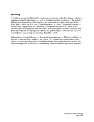 Introduction to Epidemiology
Page 1-80
Summary
As the basic science of public health, epidemiology includes the study of the frequency, patterns,
and causes of health-related states or events in populations, and the application of that study to
address public health issues. Epidemiologists use a systematic approach to assess the What,
Who, Where, When, and Why/How of these health states or events. Two essential concepts of
epidemiology are population and comparison. Core epidemiologic tasks of a public health
epidemiologist include public health surveillance, field investigation, research, evaluation, and
policy development. In carrying out these tasks, the epidemiologist is almost always part of the
team dedicated to protecting and promoting the public’s health.
Epidemiologists look at differences in disease and injury occurrence in different populations to
generate hypotheses about risk factors and causes. They generally use cohort or case-control
studies to evaluate these hypotheses. Knowledge of basic principles of disease occurrence and
spread in a population is essential for implementing effective control and prevention measures.
 
