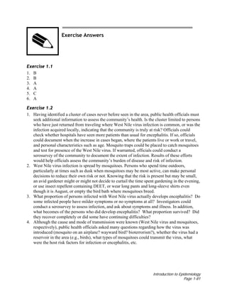 Introduction to Epidemiology
Page 1-81
Exercise Answers
Exercise 1.1
1. B
2. B
3. A
4. A
5. C
6. A
Exercise 1.2
1. Having identified a cluster of cases never before seen in the area, public health officials must
seek additional information to assess the community’s health. Is the cluster limited to persons
who have just returned from traveling where West Nile virus infection is common, or was the
infection acquired locally, indicating that the community is truly at risk? Officials could
check whether hospitals have seen more patients than usual for encephalitis. If so, officials
could document when the increase in cases began, where the patients live or work or travel,
and personal characteristics such as age. Mosquito traps could be placed to catch mosquitoes
and test for presence of the West Nile virus. If warranted, officials could conduct a
serosurvey of the community to document the extent of infection. Results of these efforts
would help officials assess the community’s burden of disease and risk of infection.
2. West Nile virus infection is spread by mosquitoes. Persons who spend time outdoors,
particularly at times such as dusk when mosquitoes may be most active, can make personal
decisions to reduce their own risk or not. Knowing that the risk is present but may be small,
an avid gardener might or might not decide to curtail the time spent gardening in the evening,
or use insect repellent containing DEET, or wear long pants and long-sleeve shirts even
though it is August, or empty the bird bath where mosquitoes breed.
3. What proportion of persons infected with West Nile virus actually develops encephalitis? Do
some infected people have milder symptoms or no symptoms at all? Investigators could
conduct a serosurvey to assess infection, and ask about symptoms and illness. In addition,
what becomes of the persons who did develop encephalitis? What proportion survived? Did
they recover completely or did some have continuing difficulties?
4. Although the cause and mode of transmission were known (West Nile virus and mosquitoes,
respectively), public health officials asked many questions regarding how the virus was
introduced (mosquito on an airplane? wayward bird? bioterrorism?), whether the virus had a
reservoir in the area (e.g., birds), what types of mosquitoes could transmit the virus, what
were the host risk factors for infection or encephalitis, etc.
 