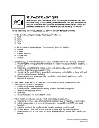 Introduction to Epidemiology
Page 1-85
SELF-ASSESSMENT QUIZ
Now that you have read Lesson 1 and have completed the exercises, you
should be ready to take the self-assessment quiz. This quiz is designed to
help you assess how well you have learned the content of this lesson. You
may refer to the lesson text whenever you are unsure of the answer.
Unless instructed otherwise, choose ALL correct answers for each question.
1. In the definition of epidemiology, “distribution” refers to:
A. Who
B. When
C. Where
D. Why
2. In the definition of epidemiology, “determinants” generally includes:
A. Agents
B. Causes
C. Control measures
D. Risk factors
E. Sources
3. Epidemiology, as defined in this lesson, would include which of the following activities?
A. Describing the demographic characteristics of persons with acute aflatoxin poisoning in
District A
B. Prescribing an antibiotic to treat a patient with community-acquired methicillin-
resistant Staphylococcus aureus infection
C. Comparing the family history, amount of exercise, and eating habits of those with and
without newly diagnosed diabetes
D. Recommending that a restaurant be closed after implicating it as the source of a
hepatitis A outbreak
4. John Snow’s investigation of cholera is considered a model for epidemiologic field
investigations because it included a:
A. Biologically plausible hypothesis
B. Comparison of a health outcome among exposed and unexposed groups
C. Multivariate statistical model
D. Spot map
E. Recommendation for public health action
5. Public health surveillance includes which of the following activities:
A. Diagnosing whether a case of encephalitis is actually due to West Nile virus infection
B. Soliciting case reports of persons with symptoms compatible with SARS from local
hospitals
C. Creating graphs of the number of dog bites by week and neighborhood
D. Writing a report on trends in seat belt use to share with the state legislature
E. Disseminating educational materials about ways people can reduce their risk of Lyme
disease
 