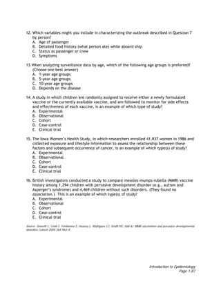 Introduction to Epidemiology
Page 1-87
12. Which variables might you include in characterizing the outbreak described in Question 7
by person?
A. Age of passenger
B. Detailed food history (what person ate) while aboard ship
C. Status as passenger or crew
D. Symptoms
13.When analyzing surveillance data by age, which of the following age groups is preferred?
(Choose one best answer)
A. 1-year age groups
B. 5-year age groups
C. 10-year age groups
D. Depends on the disease
14. A study in which children are randomly assigned to receive either a newly formulated
vaccine or the currently available vaccine, and are followed to monitor for side effects
and effectiveness of each vaccine, is an example of which type of study?
A. Experimental
B. Observational
C. Cohort
D. Case-control
E. Clinical trial
15. The Iowa Women’s Health Study, in which researchers enrolled 41,837 women in 1986 and
collected exposure and lifestyle information to assess the relationship between these
factors and subsequent occurrence of cancer, is an example of which type(s) of study?
A. Experimental
B. Observational
C. Cohort
D. Case-control
E. Clinical trial
16. British investigators conducted a study to compare measles-mumps-rubella (MMR) vaccine
history among 1,294 children with pervasive development disorder (e.g., autism and
Asperger’s syndrome) and 4,469 children without such disorders. (They found no
association.) This is an example of which type(s) of study?
A. Experimental
B. Observational
C. Cohort
D. Case-control
E. Clinical trial
Source: Smeeth L, Cook C, Fombonne E, Heavey L, Rodrigues LC, Smith PG, Hall AJ. MMR vaccination and pervasive developmental
disorders. Lancet 2004;364:963–9.
 