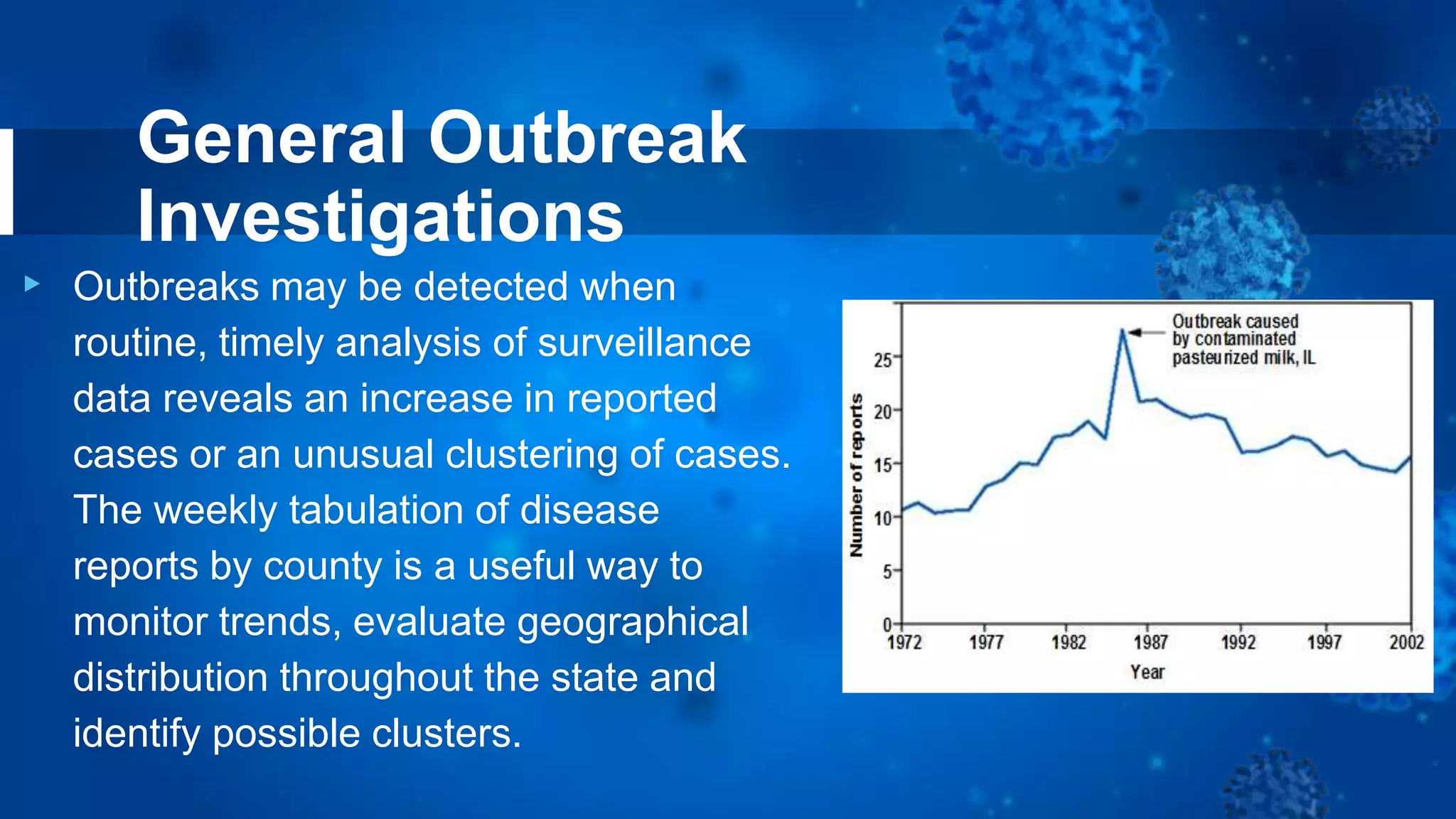 General Outbreak
Investigations
▸ Outbreaks may be detected when
routine, timely analysis of surveillance
data reveals an increase in reported
cases or an unusual clustering of cases.
The weekly tabulation of disease
reports by county is a useful way to
monitor trends, evaluate geographical
distribution throughout the state and
identify possible clusters.
 