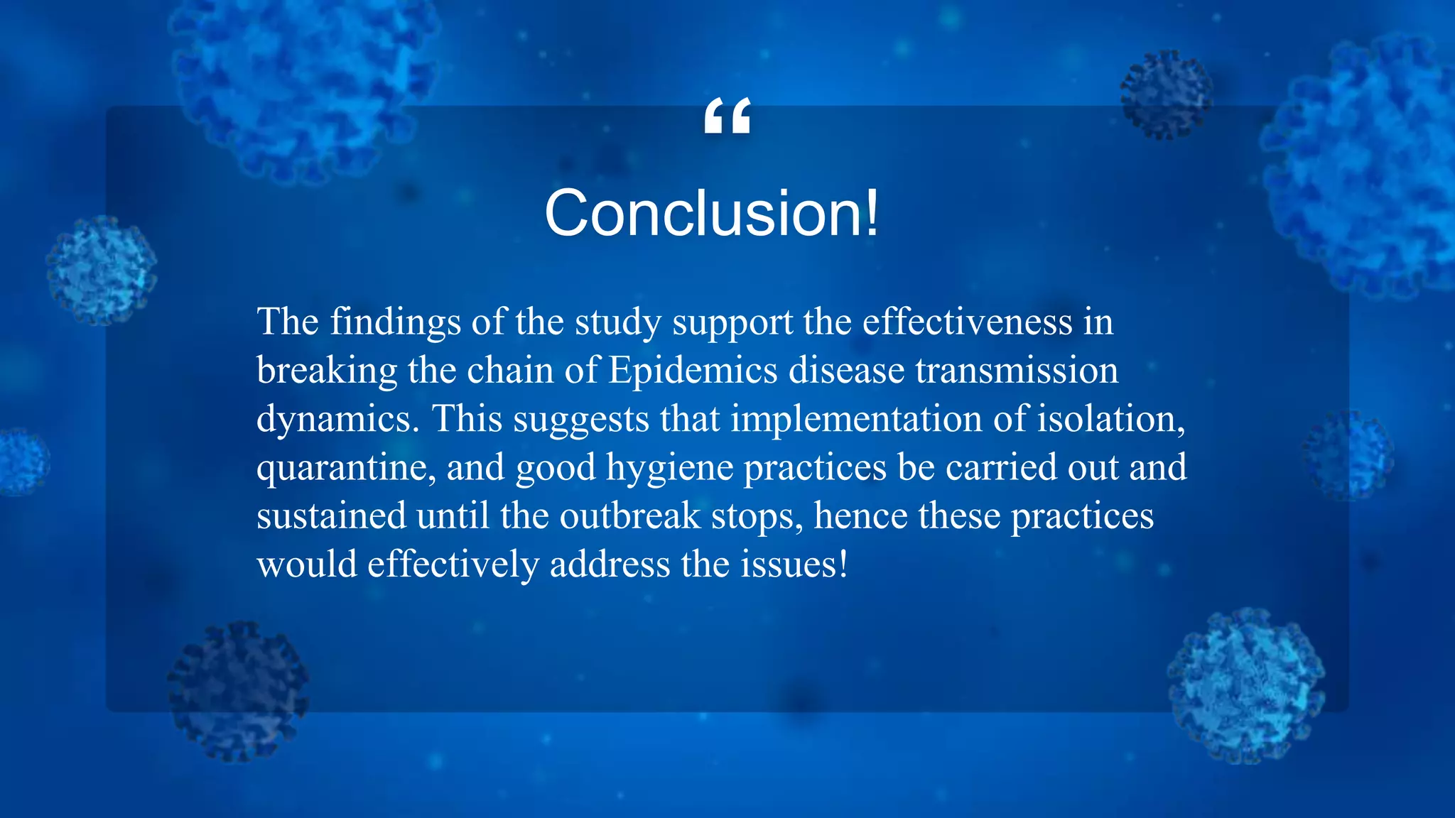 “
Conclusion!
The findings of the study support the effectiveness in
breaking the chain of Epidemics disease transmission
dynamics. This suggests that implementation of isolation,
quarantine, and good hygiene practices be carried out and
sustained until the outbreak stops, hence these practices
would effectively address the issues!
 