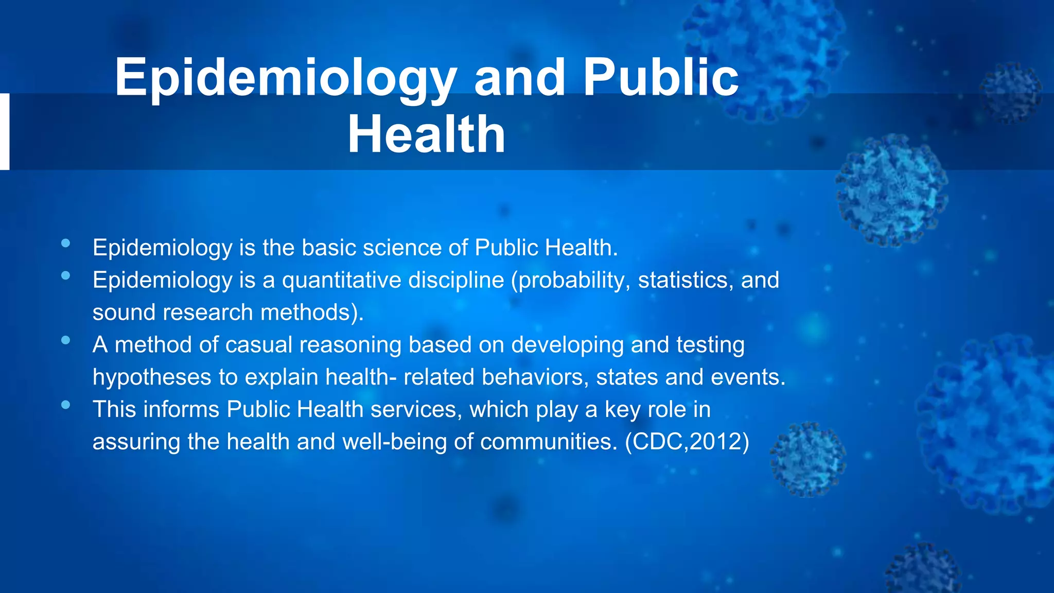 Epidemiology and Public
Health
• Epidemiology is the basic science of Public Health.
• Epidemiology is a quantitative discipline (probability, statistics, and
sound research methods).
• A method of casual reasoning based on developing and testing
hypotheses to explain health- related behaviors, states and events.
• This informs Public Health services, which play a key role in
assuring the health and well-being of communities. (CDC,2012)
 