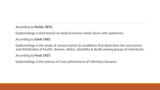 According to Parkin 1873;
Epidemiology is that branch of medical science which deals with epidemics.
According to Clark 1965;
Epidemiology is the study of various factors & conditions that determine the occurrence
and distribution of health, disease, defect, disability & death among groups of individuals.
According to Frost 1927;
Epidemiology is the science of mass phenomena of infectious diseases.
 