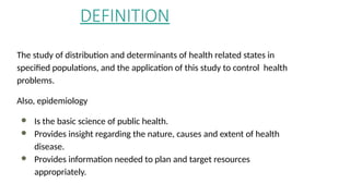 DEFINITION
The study of distribution and determinants of health related states in
specified populations, and the application of this study to control health
problems.
Also, epidemiology
● Is the basic science of public health.
● Provides insight regarding the nature, causes and extent of health
disease.
● Provides information needed to plan and target resources
appropriately.
 