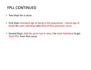 YPLL CONTINUED
• Two steps for a cause
• First step= Standard age of dying in the population – Actual age at
death for each individual who died of that particular cause
• Second Step= Add the years lost in step 1 for each individual to get
Total YPLL from that cause
 