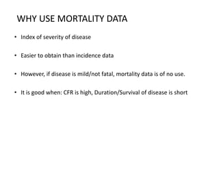 WHY USE MORTALITY DATA
• Index of severity of disease
• Easier to obtain than incidence data
• However, if disease is mild/not fatal, mortality data is of no use.
• It is good when: CFR is high, Duration/Survival of disease is short
 