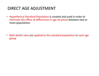 DIRECT AGE ADJUSTMENT
• Hypothetical Standard Population is created and used in order to
eliminate the effect of differences in age structure between two or
more populations
• Both death rates are applied to the standard population in each age
group
 