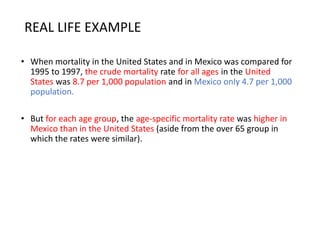 REAL LIFE EXAMPLE
• When mortality in the United States and in Mexico was compared for
1995 to 1997, the crude mortality rate for all ages in the United
States was 8.7 per 1,000 population and in Mexico only 4.7 per 1,000
population.
• But for each age group, the age-specific mortality rate was higher in
Mexico than in the United States (aside from the over 65 group in
which the rates were similar).
 