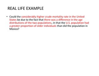 REAL LIFE EXAMPLE
• Could the considerably higher crude mortality rate in the United
States be due to the fact that there was a difference in the age
distributions of the two populations, in that the U.S. population had
a greater proportion of older individuals than did the population in
Mexico?
 