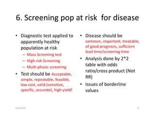 6. Screening pop at risk for disease
• Diagnostic test applied to
apparently healthy
population at risk
– Mass Screening test
– High risk Screening
– Multi-phasic screening
• Test should be Acceptable,
simple, repeatable, feasible,
low cost, valid (sensitive,
specific, accurate), high yield!
• Disease should be
common, important, treatable,
of good prognosis, sufficient
lead time/screening time
• Analysis done by 2*2
table with odds
ratio/cross product (Not
RR)
• Issues of borderline
values
6/16/2016 11
 