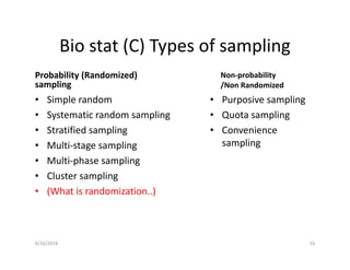 Bio stat (C) Types of sampling
Probability (Randomized)
sampling
• Simple random
• Systematic random sampling
• Stratified sampling
• Multi-stage sampling
• Multi-phase sampling
• Cluster sampling
• (What is randomization..)
Non-probability
/Non Randomized
• Purposive sampling
• Quota sampling
• Convenience
sampling
6/16/2016 16
 