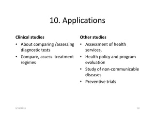 10. Applications
Clinical studies
• About comparing /assessing
diagnostic tests
• Compare, assess treatment
regimes
Other studies
• Assessment of health
services,
• Health policy and program
evaluation
• Study of non-communicable
diseases
• Preventive trials
6/16/2016 18
 