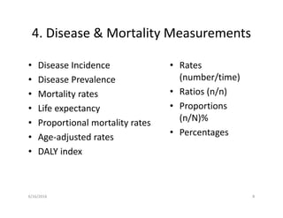 4. Disease & Mortality Measurements
• Disease Incidence
• Disease Prevalence
• Mortality rates
• Life expectancy
• Proportional mortality rates
• Age-adjusted rates
• DALY index
• Rates
(number/time)
• Ratios (n/n)
• Proportions
(n/N)%
• Percentages
6/16/2016 8
 