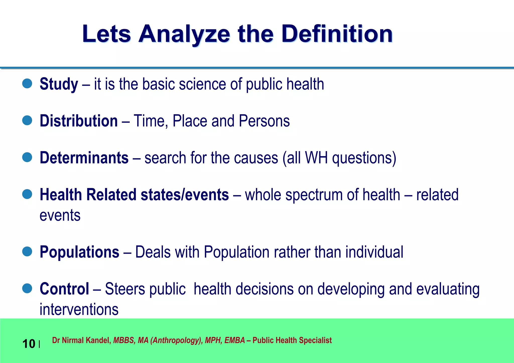 Dr Nirmal Kandel, MBBS, MA (Anthropology), MPH, EMBA – Public Health Specialist
10 |
Lets Analyze the Definition
 Study – it is the basic science of public health
 Distribution – Time, Place and Persons
 Determinants – search for the causes (all WH questions)
 Health Related states/events – whole spectrum of health – related
events
 Populations – Deals with Population rather than individual
 Control – Steers public health decisions on developing and evaluating
interventions
 