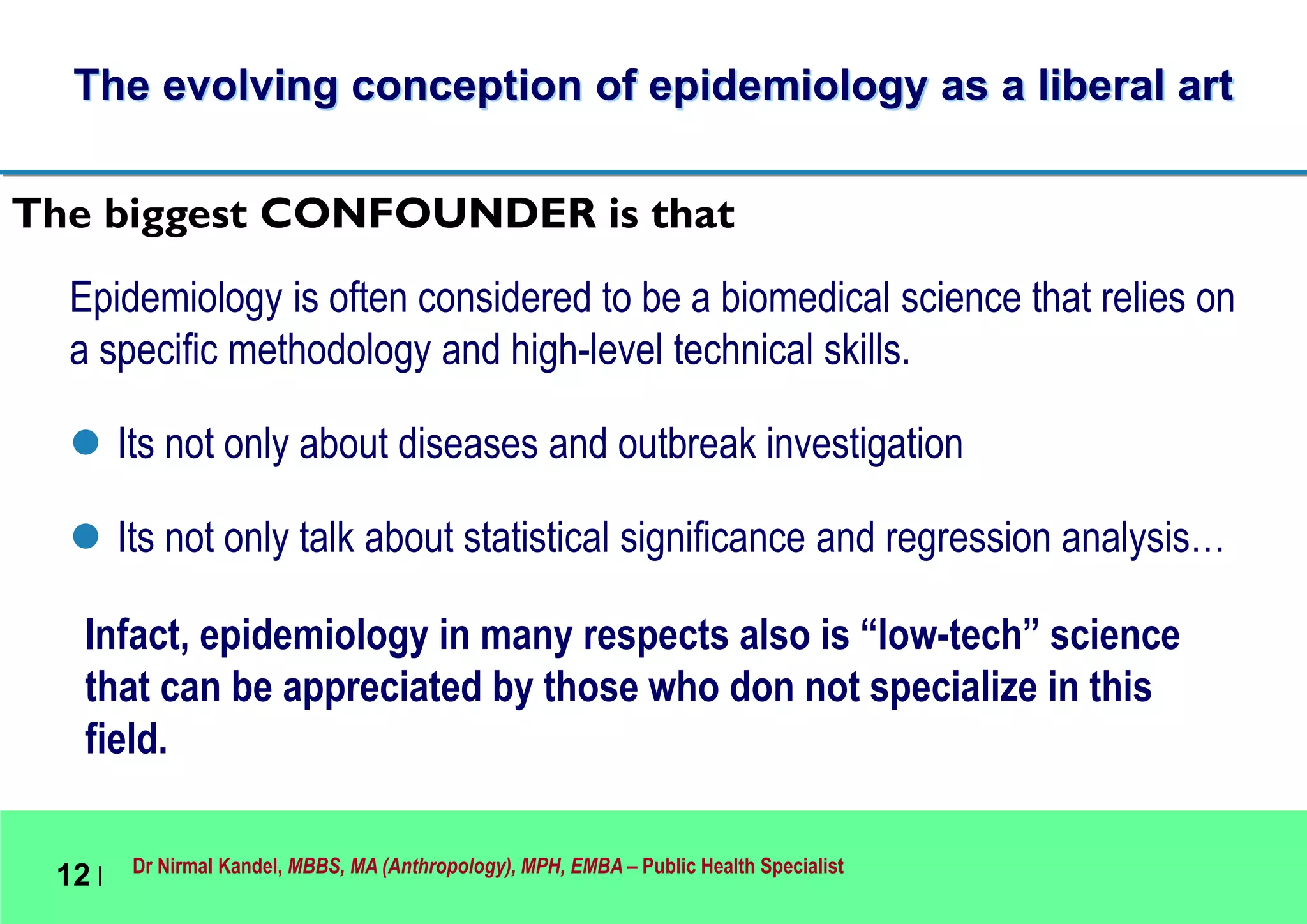 Dr Nirmal Kandel, MBBS, MA (Anthropology), MPH, EMBA – Public Health Specialist
12 |
The evolving conception of epidemiology as a liberal art
Epidemiology is often considered to be a biomedical science that relies on
a specific methodology and high-level technical skills.
 Its not only about diseases and outbreak investigation
 Its not only talk about statistical significance and regression analysis…
Infact, epidemiology in many respects also is “low-tech” science
that can be appreciated by those who don not specialize in this
field.
The biggest CONFOUNDER is that
 