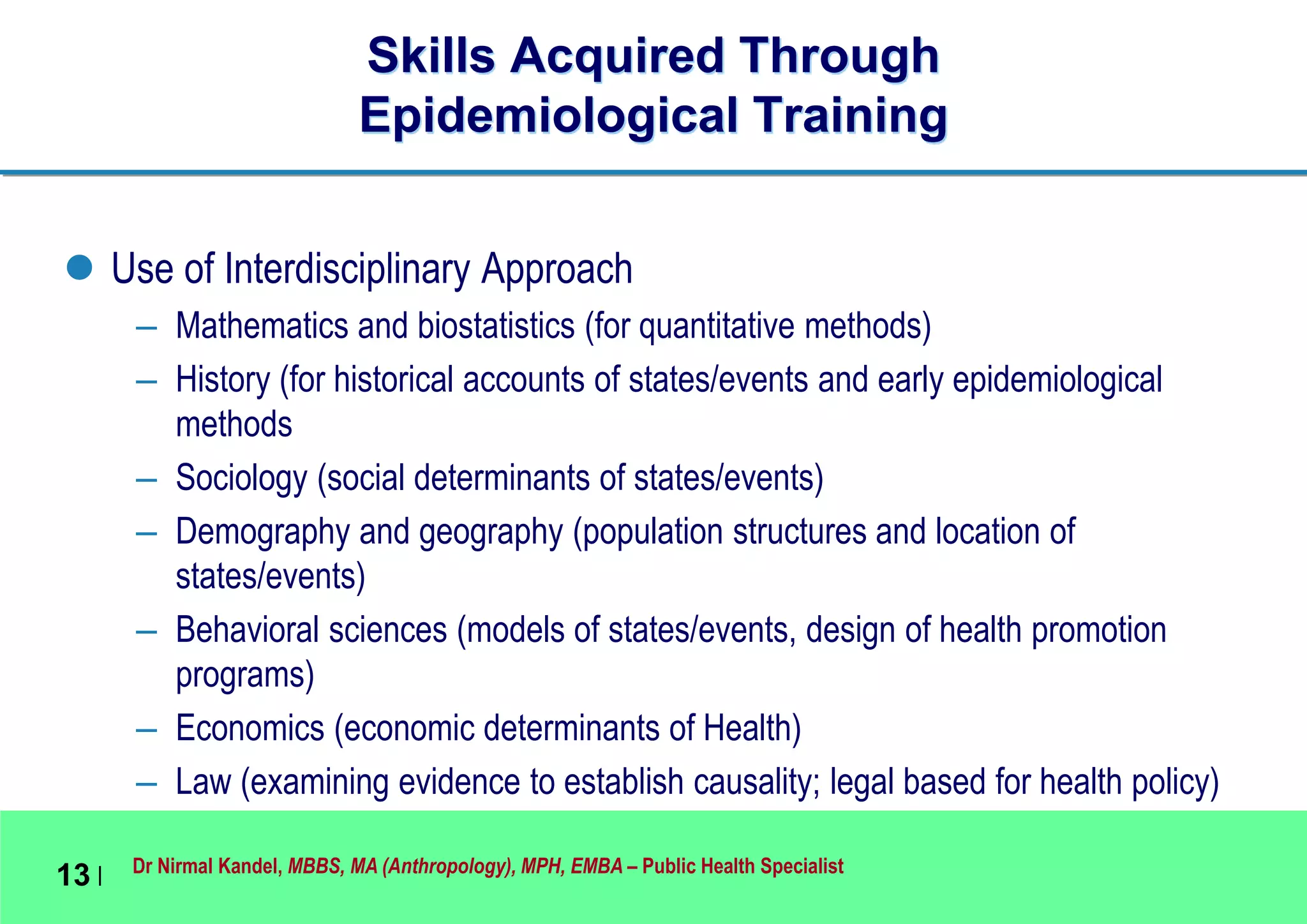 Dr Nirmal Kandel, MBBS, MA (Anthropology), MPH, EMBA – Public Health Specialist
13 |
Skills Acquired Through
Epidemiological Training
 Use of Interdisciplinary Approach
– Mathematics and biostatistics (for quantitative methods)
– History (for historical accounts of states/events and early epidemiological
methods
– Sociology (social determinants of states/events)
– Demography and geography (population structures and location of
states/events)
– Behavioral sciences (models of states/events, design of health promotion
programs)
– Economics (economic determinants of Health)
– Law (examining evidence to establish causality; legal based for health policy)
 