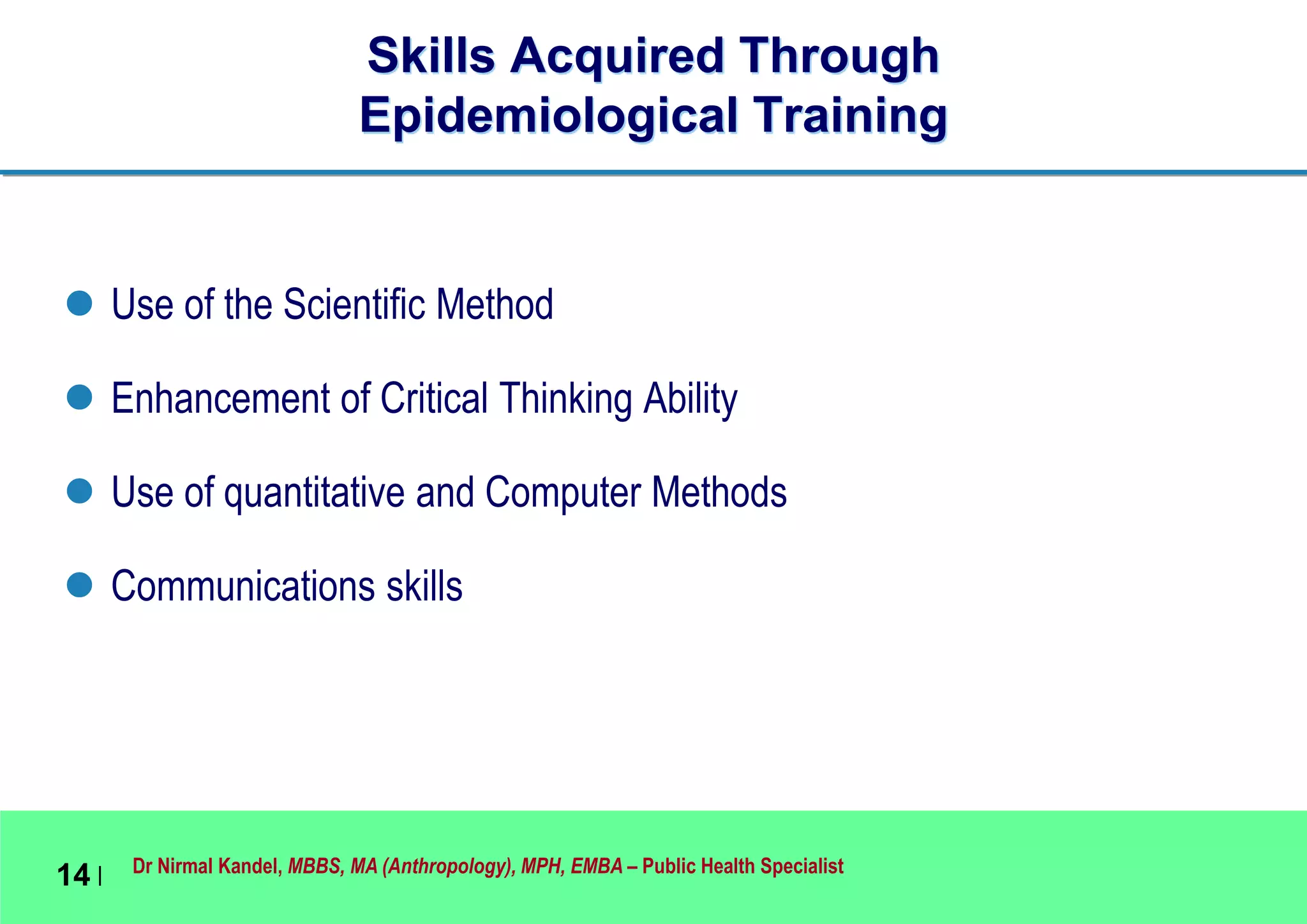 Dr Nirmal Kandel, MBBS, MA (Anthropology), MPH, EMBA – Public Health Specialist
14 |
Skills Acquired Through
Epidemiological Training
 Use of the Scientific Method
 Enhancement of Critical Thinking Ability
 Use of quantitative and Computer Methods
 Communications skills
 