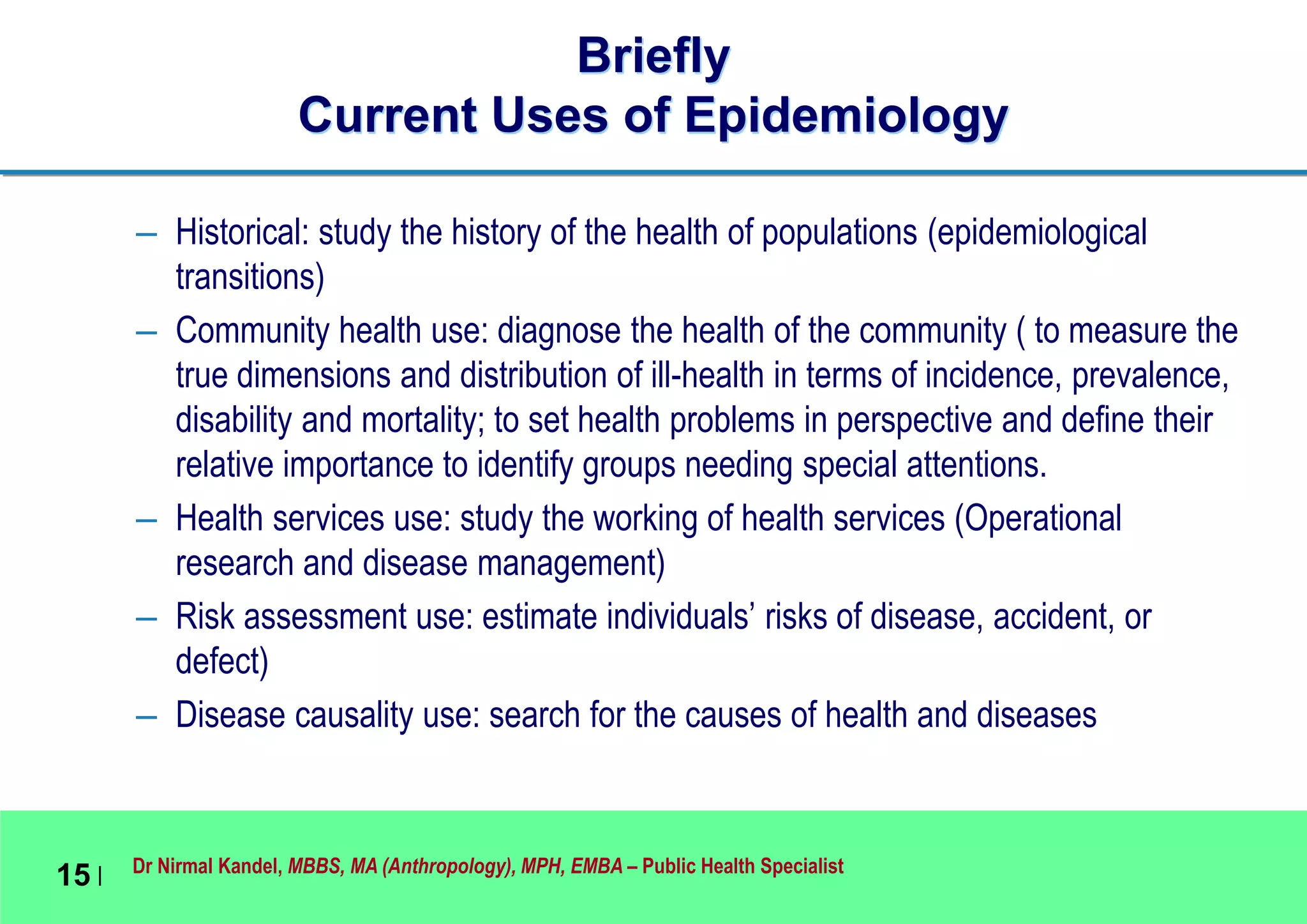 Dr Nirmal Kandel, MBBS, MA (Anthropology), MPH, EMBA – Public Health Specialist
15 |
Briefly
Current Uses of Epidemiology
– Historical: study the history of the health of populations (epidemiological
transitions)
– Community health use: diagnose the health of the community ( to measure the
true dimensions and distribution of ill-health in terms of incidence, prevalence,
disability and mortality; to set health problems in perspective and define their
relative importance to identify groups needing special attentions.
– Health services use: study the working of health services (Operational
research and disease management)
– Risk assessment use: estimate individuals’ risks of disease, accident, or
defect)
– Disease causality use: search for the causes of health and diseases
 