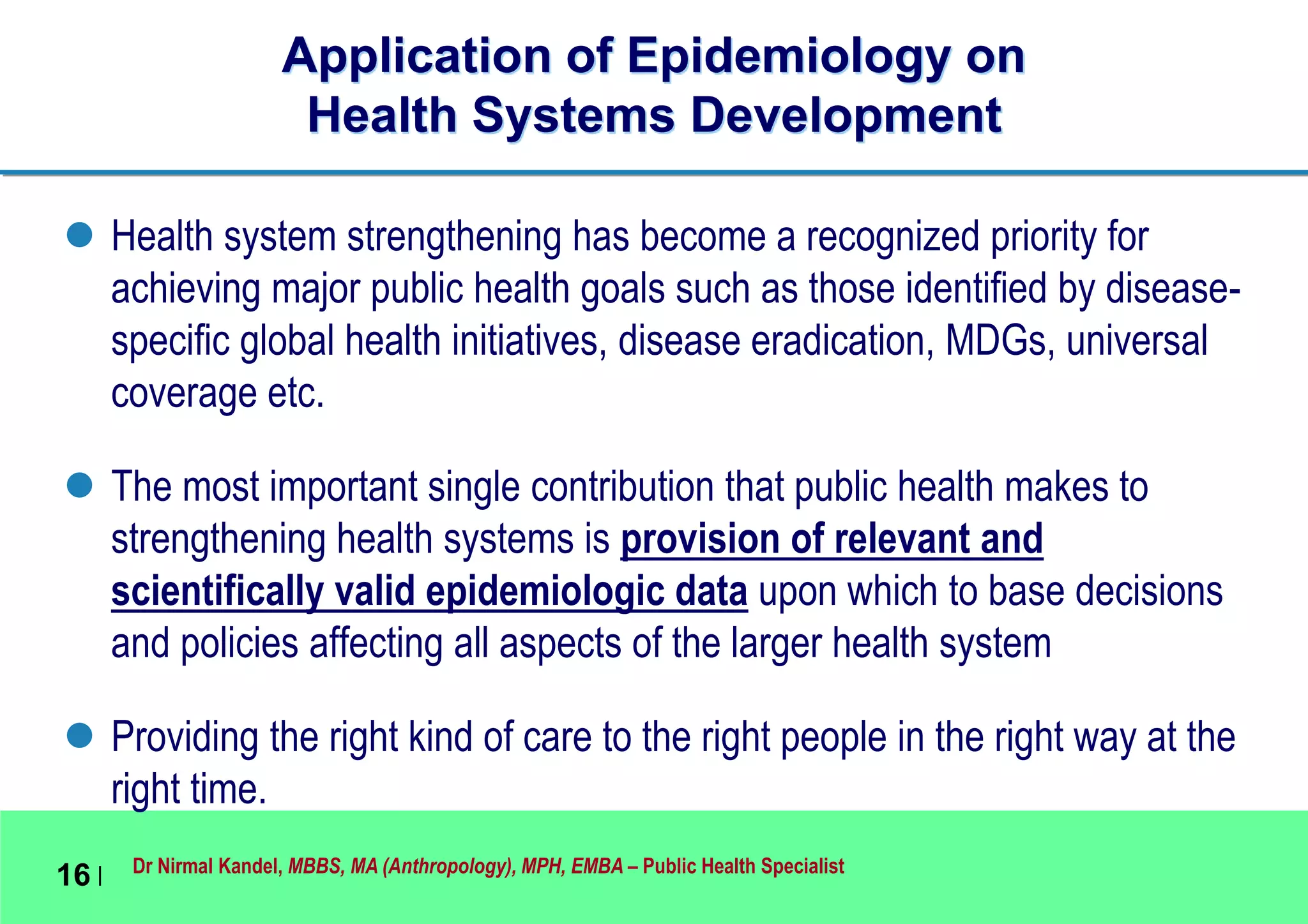 Dr Nirmal Kandel, MBBS, MA (Anthropology), MPH, EMBA – Public Health Specialist
16 |
Application of Epidemiology on
Health Systems Development
 Health system strengthening has become a recognized priority for
achieving major public health goals such as those identified by disease-
specific global health initiatives, disease eradication, MDGs, universal
coverage etc.
 The most important single contribution that public health makes to
strengthening health systems is provision of relevant and
scientifically valid epidemiologic data upon which to base decisions
and policies affecting all aspects of the larger health system
 Providing the right kind of care to the right people in the right way at the
right time.
 