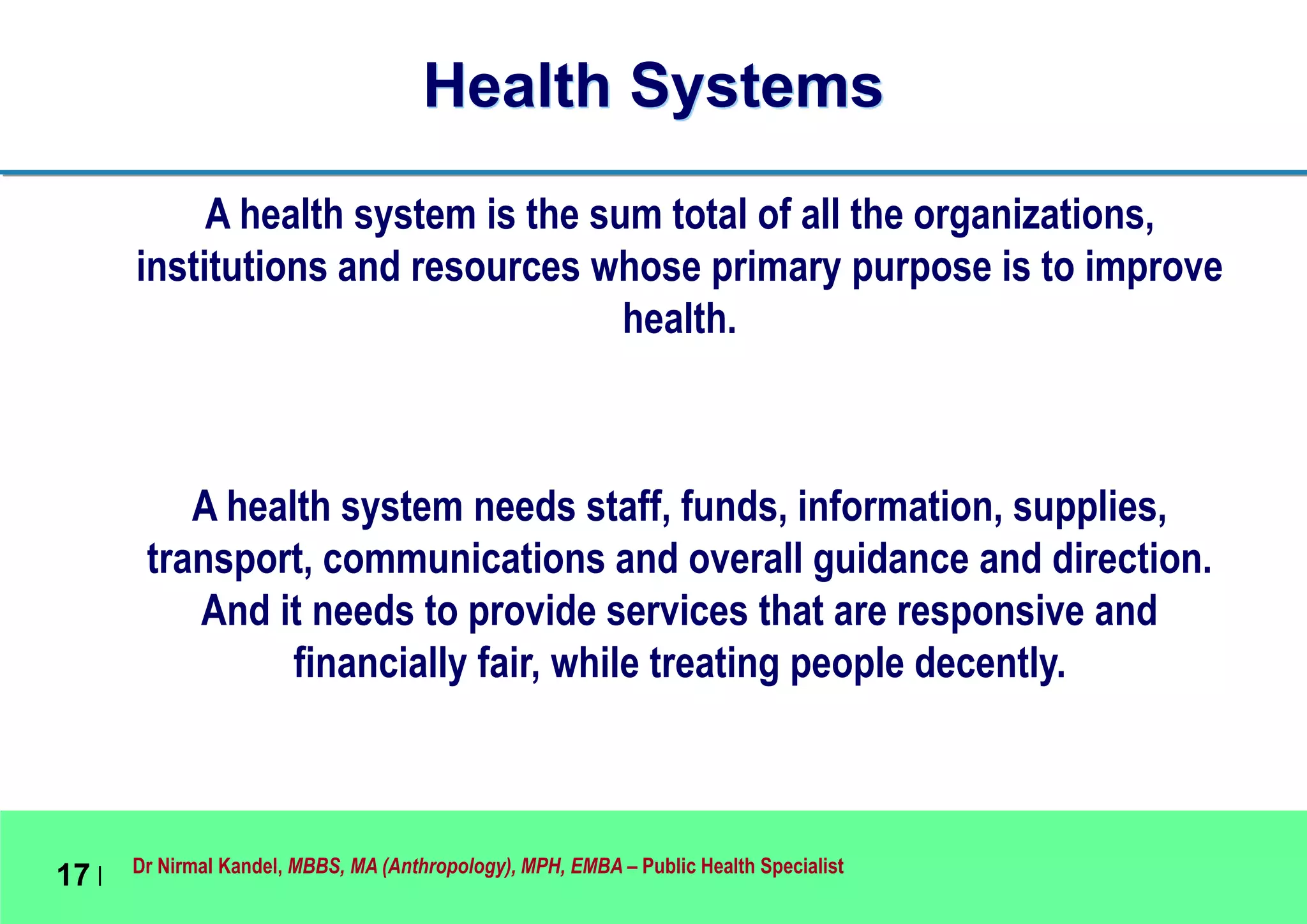 Dr Nirmal Kandel, MBBS, MA (Anthropology), MPH, EMBA – Public Health Specialist
17 |
Health Systems
A health system is the sum total of all the organizations,
institutions and resources whose primary purpose is to improve
health.
A health system needs staff, funds, information, supplies,
transport, communications and overall guidance and direction.
And it needs to provide services that are responsive and
financially fair, while treating people decently.
 